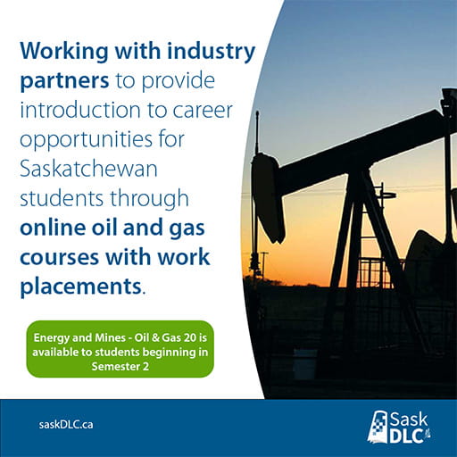 Saskatchewan Distance Learning Centre works with industry partners to provide introduction to career opportunities for Saskatchewan students through online oil and gas courses with work placements. Energy and Mines - Oil & Gas 20 is available to students beginning in semester 2.